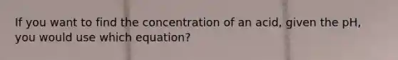 If you want to find the concentration of an acid, given the pH, you would use which equation?