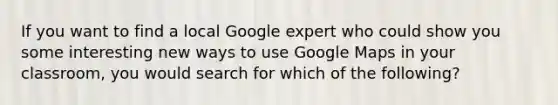 If you want to find a local Google expert who could show you some interesting new ways to use Google Maps in your classroom, you would search for which of the following?