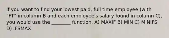 If you want to find your lowest paid, full time employee (with "FT" in column B and each employee's salary found in column C), you would use the ________ function. A) MAXIF B) MIN C) MINIFS D) IFSMAX