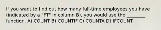 If you want to find out how many full-time employees you have (indicated by a "FT" in column B), you would use the ________ function. A) COUNT B) COUNTIF C) COUNTA D) IFCOUNT