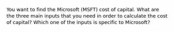 You want to find the Microsoft (MSFT) cost of capital. What are the three main inputs that you need in order to calculate the cost of capital? Which one of the inputs is specific to Microsoft?