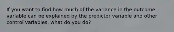 If you want to find how much of the variance in the outcome variable can be explained by the predictor variable and other control variables, what do you do?