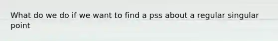 What do we do if we want to find a pss about a regular singular point