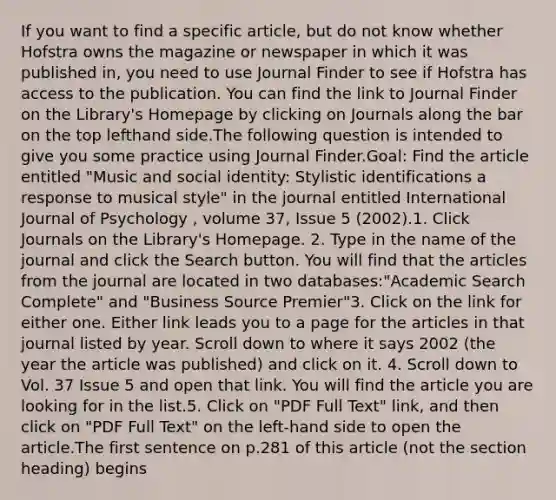 If you want to find a specific article, but do not know whether Hofstra owns the magazine or newspaper in which it was published in, you need to use Journal Finder to see if Hofstra has access to the publication. You can find the link to Journal Finder on the Library's Homepage by clicking on Journals along the bar on the top lefthand side.The following question is intended to give you some practice using Journal Finder.Goal: Find the article entitled "Music and social identity: Stylistic identifications a response to musical style" in the journal entitled International Journal of Psychology , volume 37, Issue 5 (2002).1. Click Journals on the Library's Homepage. 2. Type in the name of the journal and click the Search button. You will find that the articles from the journal are located in two databases:"Academic Search Complete" and "Business Source Premier"3. Click on the link for either one. Either link leads you to a page for the articles in that journal listed by year. Scroll down to where it says 2002 (the year the article was published) and click on it. 4. Scroll down to Vol. 37 Issue 5 and open that link. You will find the article you are looking for in the list.5. Click on "PDF Full Text" link, and then click on "PDF Full Text" on the left-hand side to open the article.The first sentence on p.281 of this article (not the section heading) begins