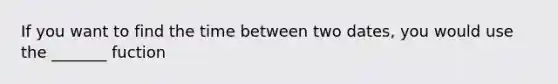 If you want to find the time between two dates, you would use the _______ fuction