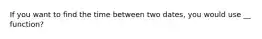 If you want to find the time between two dates, you would use __ function?