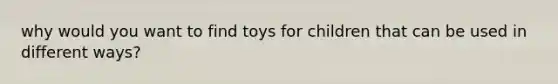 why would you want to find toys for children that can be used in different ways?