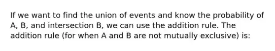 If we want to find the union of events and know the probability of A, B, and intersection B, we can use the addition rule. The addition rule (for when A and B are not mutually exclusive) is: