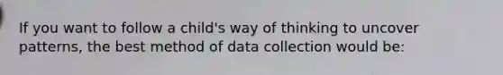 If you want to follow a child's way of thinking to uncover patterns, the best method of data collection would be: