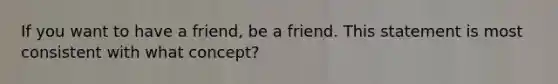 If you want to have a friend, be a friend. This statement is most consistent with what concept?