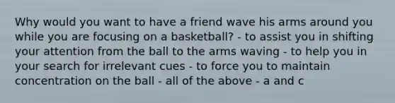 Why would you want to have a friend wave his arms around you while you are focusing on a basketball? - to assist you in shifting your attention from the ball to the arms waving - to help you in your search for irrelevant cues - to force you to maintain concentration on the ball - all of the above - a and c