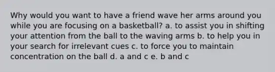 Why would you want to have a friend wave her arms around you while you are focusing on a basketball? a. to assist you in shifting your attention from the ball to the waving arms b. to help you in your search for irrelevant cues c. to force you to maintain concentration on the ball d. a and c e. b and c