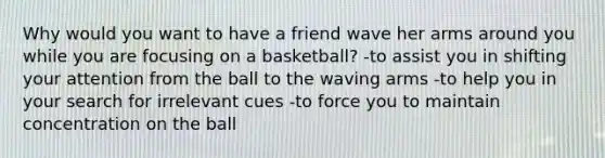 Why would you want to have a friend wave her arms around you while you are focusing on a basketball? -to assist you in shifting your attention from the ball to the waving arms -to help you in your search for irrelevant cues -to force you to maintain concentration on the ball