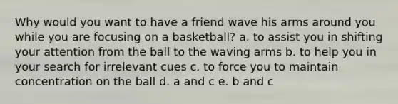 Why would you want to have a friend wave his arms around you while you are focusing on a basketball? a. to assist you in shifting your attention from the ball to the waving arms b. to help you in your search for irrelevant cues c. to force you to maintain concentration on the ball d. a and c e. b and c