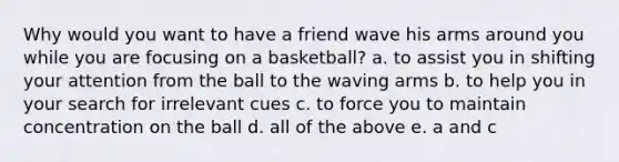 Why would you want to have a friend wave his arms around you while you are focusing on a basketball? a. to assist you in shifting your attention from the ball to the waving arms b. to help you in your search for irrelevant cues c. to force you to maintain concentration on the ball d. all of the above e. a and c