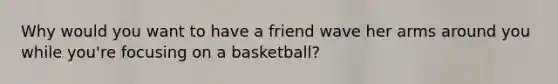 Why would you want to have a friend wave her arms around you while you're focusing on a basketball?