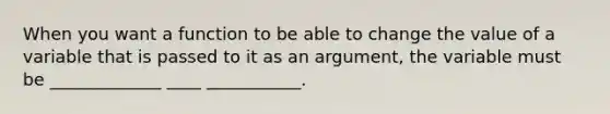 When you want a function to be able to change the value of a variable that is passed to it as an argument, the variable must be _____________ ____ ___________.