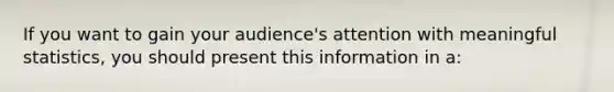 If you want to gain your audience's attention with meaningful statistics, you should present this information in a: