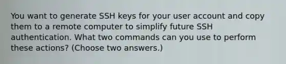 You want to generate SSH keys for your user account and copy them to a remote computer to simplify future SSH authentication. What two commands can you use to perform these actions? (Choose two answers.)