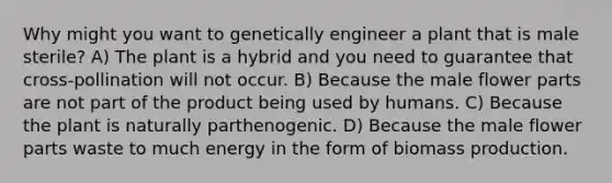 Why might you want to genetically engineer a plant that is male sterile? A) The plant is a hybrid and you need to guarantee that cross-pollination will not occur. B) Because the male flower parts are not part of the product being used by humans. C) Because the plant is naturally parthenogenic. D) Because the male flower parts waste to much energy in the form of biomass production.