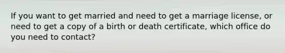 If you want to get married and need to get a marriage license, or need to get a copy of a birth or death certificate, which office do you need to contact?