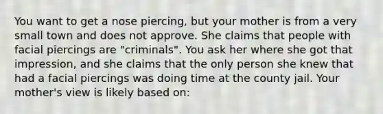 You want to get a nose piercing, but your mother is from a very small town and does not approve. She claims that people with facial piercings are "criminals". You ask her where she got that impression, and she claims that the only person she knew that had a facial piercings was doing time at the county jail. Your mother's view is likely based on: