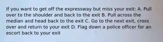 If you want to get off the expressway but miss your exit: A. Pull over to the shoulder and back to the exit B. Pull across the median and head back to the exit C. Go to the next exit, cross over and return to your exit D. Flag down a police officer for an escort back to your exit