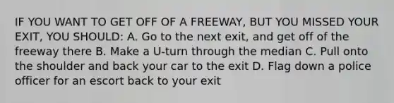 IF YOU WANT TO GET OFF OF A FREEWAY, BUT YOU MISSED YOUR EXIT, YOU SHOULD: A. Go to the next exit, and get off of the freeway there B. Make a U-turn through the median C. Pull onto the shoulder and back your car to the exit D. Flag down a police officer for an escort back to your exit