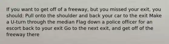 If you want to get off of a freeway, but you missed your exit, you should: Pull onto the shoulder and back your car to the exit Make a U-turn through the median Flag down a police officer for an escort back to your exit Go to the next exit, and get off of the freeway there