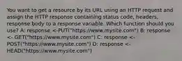 You want to get a resource by its URL using an HTTP request and assign the HTTP response containing status code, headers, response body to a response variable. Which function should you use? A: response <-PUT("https://www.mysite.com") B: response <- GET("https://www.mysite.com") C: response <-POST("https://www.mysite.com") D: response <-HEAD("https://www.mysite.com")