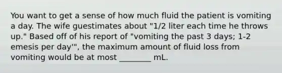 You want to get a sense of how much fluid the patient is vomiting a day. The wife guestimates about "1/2 liter each time he throws up." Based off of his report of "vomiting the past 3 days; 1-2 emesis per day'", the maximum amount of fluid loss from vomiting would be at most ________ mL.