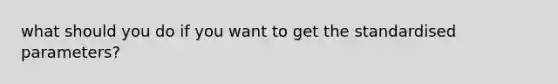 what should you do if you want to get the standardised parameters?