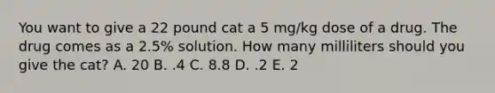 You want to give a 22 pound cat a 5 mg/kg dose of a drug. The drug comes as a 2.5% solution. How many milliliters should you give the cat? A. 20 B. .4 C. 8.8 D. .2 E. 2