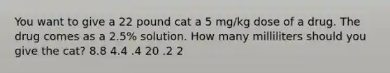 You want to give a 22 pound cat a 5 mg/kg dose of a drug. The drug comes as a 2.5% solution. How many milliliters should you give the cat? 8.8 4.4 .4 20 .2 2