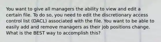 You want to give all managers the ability to view and edit a certain file. To do so, you need to edit the discretionary access control list (DACL) associated with the file. You want to be able to easily add and remove managers as their job positions change. What is the BEST way to accomplish this?