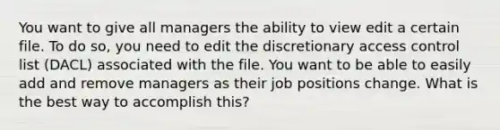 You want to give all managers the ability to view edit a certain file. To do so, you need to edit the discretionary access control list (DACL) associated with the file. You want to be able to easily add and remove managers as their job positions change. What is the best way to accomplish this?