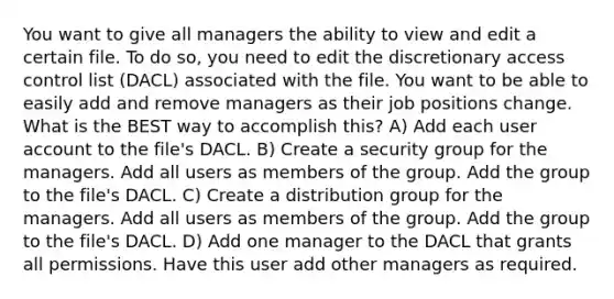 You want to give all managers the ability to view and edit a certain file. To do so, you need to edit the discretionary access control list (DACL) associated with the file. You want to be able to easily add and remove managers as their job positions change. What is the BEST way to accomplish this? A) Add each user account to the file's DACL. B) Create a security group for the managers. Add all users as members of the group. Add the group to the file's DACL. C) Create a distribution group for the managers. Add all users as members of the group. Add the group to the file's DACL. D) Add one manager to the DACL that grants all permissions. Have this user add other managers as required.