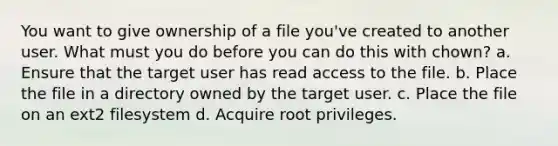 You want to give ownership of a file you've created to another user. What must you do before you can do this with chown? a. Ensure that the target user has read access to the file. b. Place the file in a directory owned by the target user. c. Place the file on an ext2 filesystem d. Acquire root privileges.