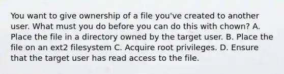 You want to give ownership of a file you've created to another user. What must you do before you can do this with chown? A. Place the file in a directory owned by the target user. B. Place the file on an ext2 filesystem C. Acquire root privileges. D. Ensure that the target user has read access to the file.