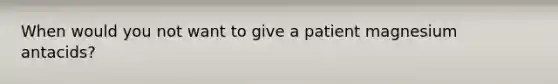 When would you not want to give a patient magnesium antacids?
