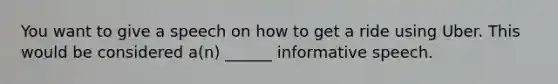 You want to give a speech on how to get a ride using Uber. This would be considered a(n) ______ informative speech.