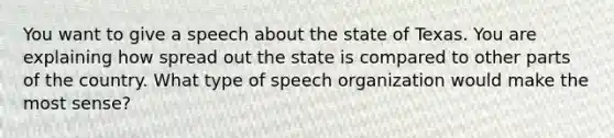 You want to give a speech about the state of Texas. You are explaining how spread out the state is compared to other parts of the country. What type of speech organization would make the most sense?