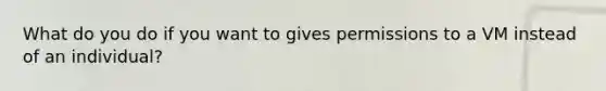 What do you do if you want to gives permissions to a VM instead of an individual?