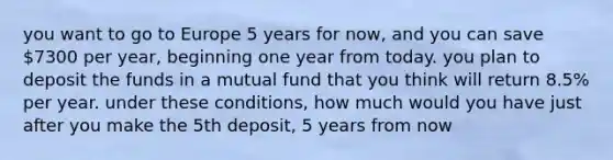 you want to go to Europe 5 years for now, and you can save 7300 per year, beginning one year from today. you plan to deposit the funds in a mutual fund that you think will return 8.5% per year. under these conditions, how much would you have just after you make the 5th deposit, 5 years from now