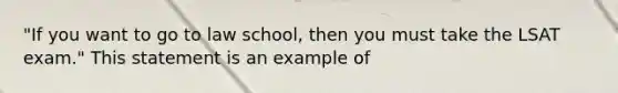 "If you want to go to law school, then you must take the LSAT exam." This statement is an example of