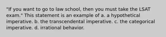 "If you want to go to law school, then you must take the LSAT exam." This statement is an example of a. a hypothetical imperative. b. the transcendental imperative. c. the categorical imperative. d. irrational behavior.