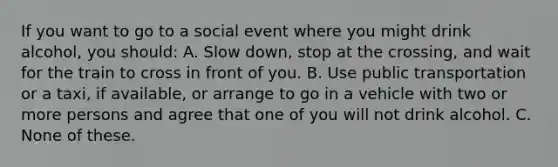 If you want to go to a social event where you might drink alcohol, you should: A. Slow down, stop at the crossing, and wait for the train to cross in front of you. B. Use public transportation or a taxi, if available, or arrange to go in a vehicle with two or more persons and agree that one of you will not drink alcohol. C. None of these.