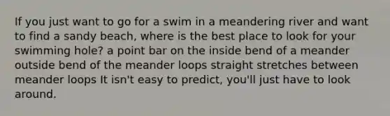 If you just want to go for a swim in a meandering river and want to find a sandy beach, where is the best place to look for your swimming hole? a point bar on the inside bend of a meander outside bend of the meander loops straight stretches between meander loops It isn't easy to predict, you'll just have to look around.