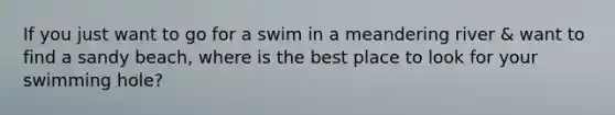 If you just want to go for a swim in a meandering river & want to find a sandy beach, where is the best place to look for your swimming hole?