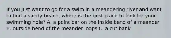 If you just want to go for a swim in a meandering river and want to find a sandy beach, where is the best place to look for your swimming hole? A. a point bar on the inside bend of a meander B. outside bend of the meander loops C. a cut bank